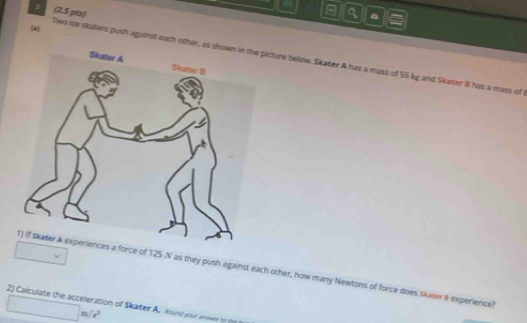 3 (2.5 pts) 
a^(a 
(a) 
Two ice skaters push against each other,icture below. Skater A has a mass of 55 kg and Skater 8 has a mass of 
□ 
force of 125 .N as they push against each other, how many Newtons of force does skater 8 experience?
□ m/s^2
2) Calculate the acceleration of Skater A. iaund your an ower to th