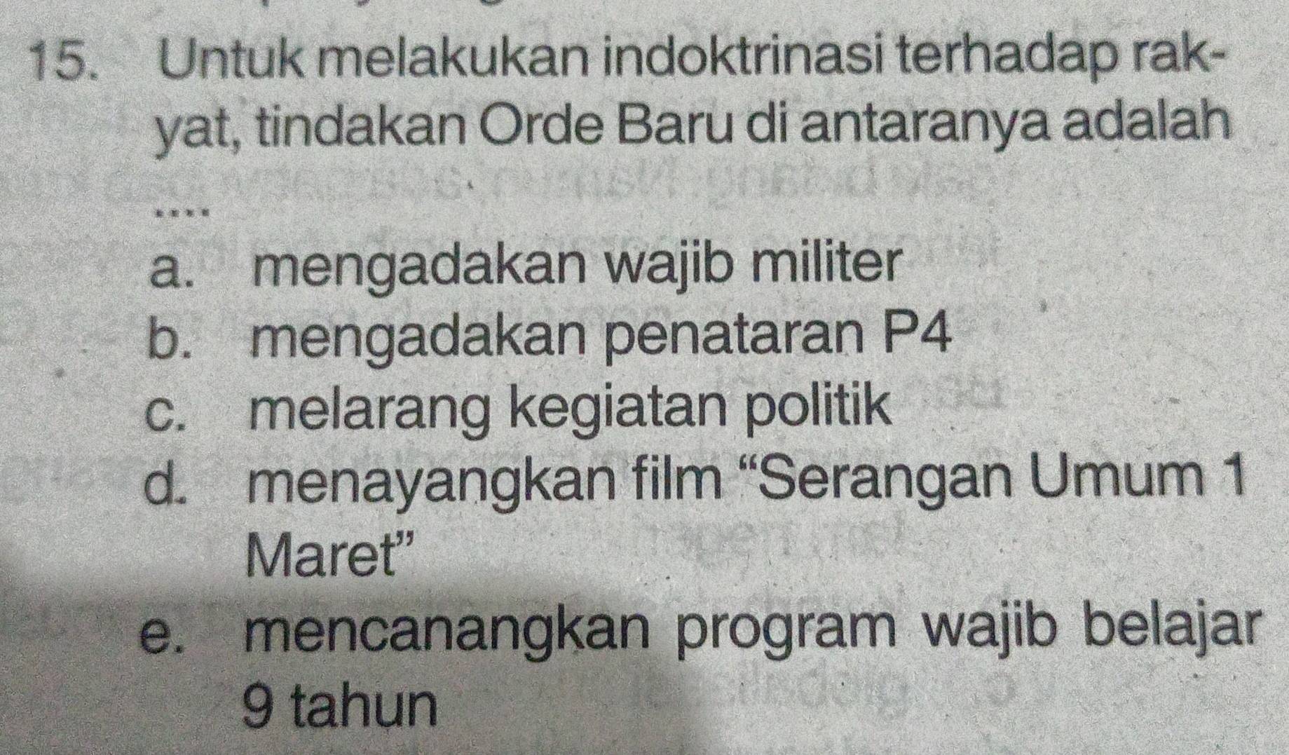 Untuk melakukan indoktrinasi terhadap rak-
yat, tindakan Orde Baru di antaranya adalah
.
a. mengadakan wajib militer
b. mengadakan penataran P4
c. melarang kegiatan politik
d. menayangkan film “Serangan Umum 1
Maret"
e. mencanangkan program wajib belajar
9 tahun