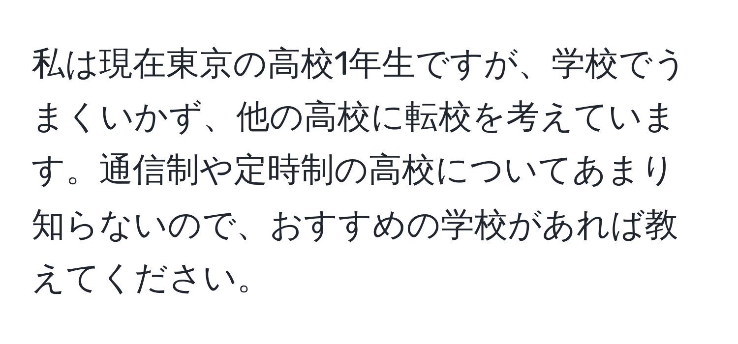 私は現在東京の高校1年生ですが、学校でうまくいかず、他の高校に転校を考えています。通信制や定時制の高校についてあまり知らないので、おすすめの学校があれば教えてください。