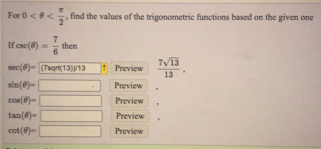 For 0 , find the values of the trigonometric functions based on the given one 
If csc (θ )= 7/6 then
sec (θ )= (7sqrt(13))/13 ↑ Preview  7sqrt(13)/13 ,
sin (θ )=□° Preview
cos (θ )=□ Preview ,
tan (θ )=□ Preview ,
cot (θ )=□ Preview