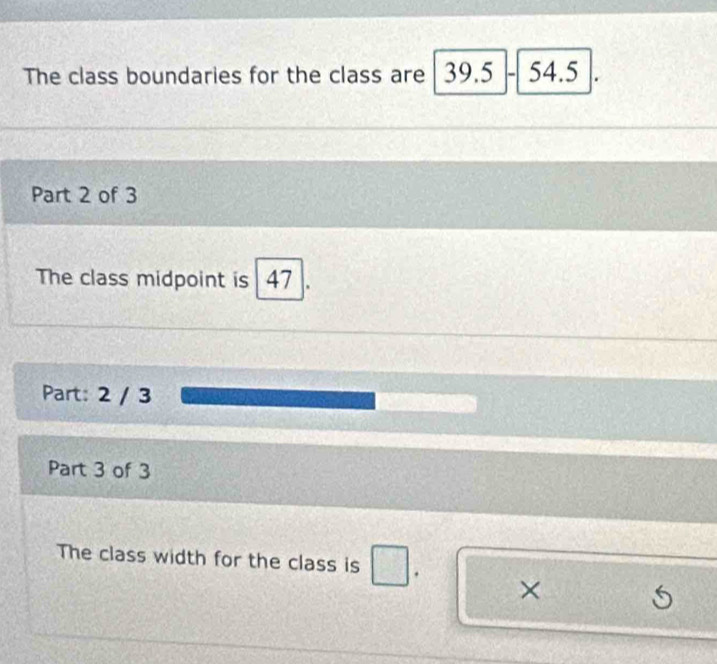 The class boundaries for the class are 39.5-54.5
Part 2 of 3 
The class midpoint is 47
Part: 2 / 3 
Part 3 of 3 
The class width for the class is . ×