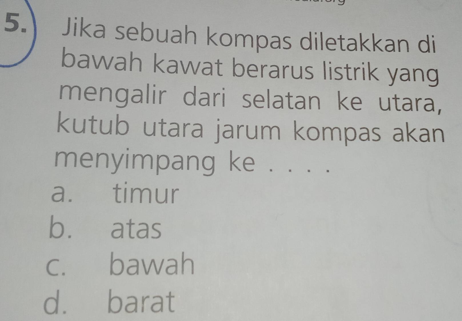 Jika sebuah kompas diletakkan di
bawah kawat berarus listrik yang
mengalir dari selatan ke utara,
kutub utara jarum kompas akan
menyimpang ke . . . .
a. timur
b. atas
c. bawah
d. barat