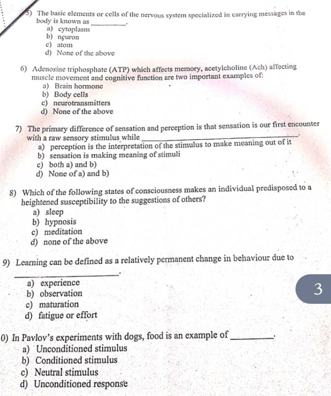 The basic elements or cells of the nervous system specialized in carrying messages in the
body is known as _.
a) cytoplasm
b) nçuron
c) atom
d) None of the above
6) Adenosine triphosphate (ATP) which affects memory, acetylcholine (Ach) affecting
muscle movement and cognitive function are two important examples of:
a) Brain hormone
b) Body cells
c) neurotransmitters
d) None of the above
_
7) The primary difference of sensation and perception is that sensation is our first encounter
with a raw sensory stimulus while
a) perception is the interpretation of the stimulus to make meaning out of it
b) sensation is making meaning of stimuli
c) both a) and b)
d) None of a) and b)
8) Which of the following states of consciousness makes an individual predisposed to a
heightened susceptibility to the suggestions of others?
a) sleep
b) hypnosis
c) meditation
d) none of the above
9) Learning can be defined as a relatively permanent change in behaviour due to
_
a) experience
b) observation
3
c) maturation
d) fatigue or effort
0) In Pavlov’s experiments with dogs, food is an example of_
a) Unconditioned stimulus
b) Conditioned stimulus
c) Neutral stimulus
d) Unconditioned response