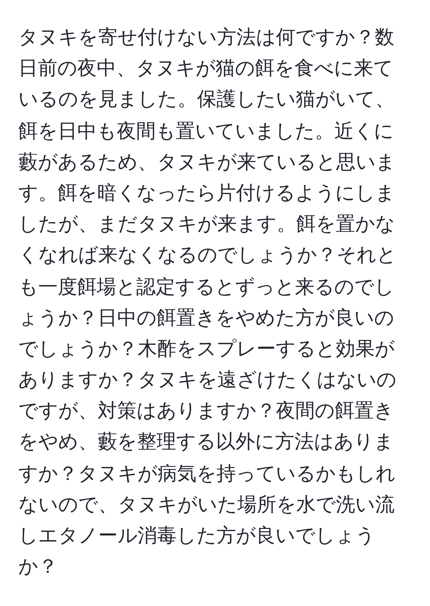 タヌキを寄せ付けない方法は何ですか？数日前の夜中、タヌキが猫の餌を食べに来ているのを見ました。保護したい猫がいて、餌を日中も夜間も置いていました。近くに藪があるため、タヌキが来ていると思います。餌を暗くなったら片付けるようにしましたが、まだタヌキが来ます。餌を置かなくなれば来なくなるのでしょうか？それとも一度餌場と認定するとずっと来るのでしょうか？日中の餌置きをやめた方が良いのでしょうか？木酢をスプレーすると効果がありますか？タヌキを遠ざけたくはないのですが、対策はありますか？夜間の餌置きをやめ、藪を整理する以外に方法はありますか？タヌキが病気を持っているかもしれないので、タヌキがいた場所を水で洗い流しエタノール消毒した方が良いでしょうか？