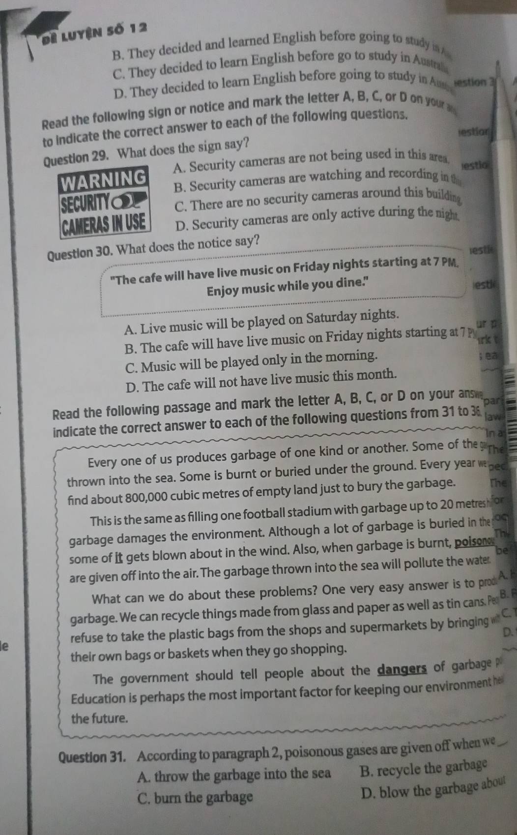 Đề Luyện số 12
B. They decided and learned English before going to study in
C. They decided to learn English before go to study in Austrah
D. They decided to learn English before going to study in Am estion 3
Read the following sign or notice and mark the letter A, B, C, or D on your 
to indicate the correct answer to each of the following questions.
lestior
on 29. What does the sign say?
A. Security cameras are not being used in this area. estio
B. Security cameras are watching and recording in th
C. There are no security cameras around this building
D. Security cameras are only active during the nigh,
Question 30. What does the notice say?
lest i
"The cafe will have live music on Friday nights starting at 7 PM.
Enjoy music while you dine. esti
A. Live music will be played on Saturday nights.
ur p
B. The cafe will have live music on Friday nights starting at 7 p lrk t
C. Music will be played only in the morning.
; ea
D. The cafe will not have live music this month.
Read the following passage and mark the letter A, B, C, or D on your ans par
indicate the correct answer to each of the following questions from 31 to 3 law
In a
Every one of us produces garbage of one kind or another. Some of the The
thrown into the sea. Some is burnt or buried under the ground. Every year whed
find about 800,000 cubic metres of empty land just to bury the garbage. The
This is the same as filling one football stadium with garbage up to 20 metres h for
garbage damages the environment. Although a lot of garbage is buried in the
The
some of it gets blown about in the wind. Also, when garbage is burnt, poisom
be
are given off into the air. The garbage thrown into the sea will pollute the water
What can we do about these problems? One very easy answer is to prod A.1
garbage. We can recycle things made from glass and paper as well as tin cans. Pe B. F
refuse to take the plastic bags from the shops and supermarkets by bringing C1
D.
e
their own bags or baskets when they go shopping.
The government should tell people about the dangers of garbage
Education is perhaps the most important factor for keeping our environment he
the future.
Question 31. According to paragraph 2, poisonous gases are given off when we
A. throw the garbage into the sea B. recycle the garbage
C. burn the garbage
D. blow the garbage about