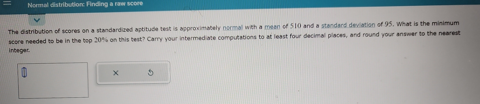 Normal distribution: Finding a raw score 
The distribution of scores on a standardized aptitude test is approximately normal with a mean of 510 and a standard deviation of 95. What is the minimum 
score needed to be in the top 20% on this test? Carry your intermediate computations to at least four decimal places, and round your answer to the nearest 
integer. 
×