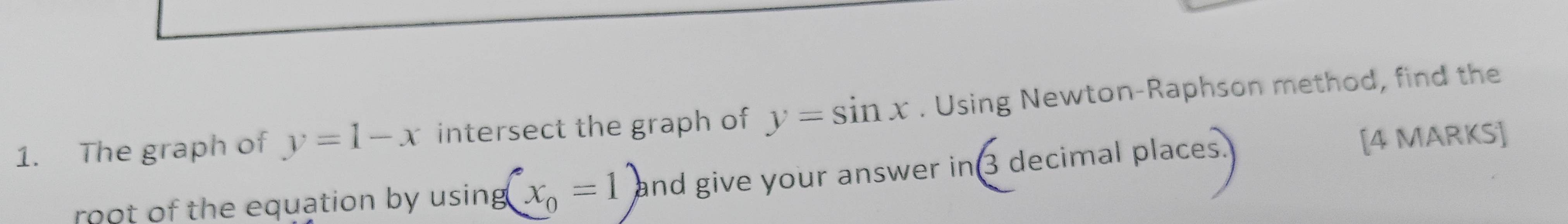 The graph of y=1-x intersect the graph of y=sin x. Using Newton-Raphson method, find the 
root of the equation by using (x_0=1) and give your answer in 3 decimal places [4 MARKS]