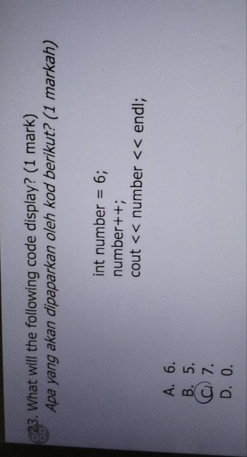 or 23. What will the following code display? (1 mark)
DO
Apa yang akan dipaparkan oleh kod berikut? (1 markah)
int number =6; .
number++;
cout <<n umber endl;
A. 6.
B. 5.
C) 7.
D. 0.