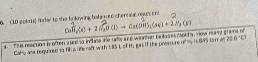 Refer to the following balanced chemical reaction:
Call₃(s) + 2 11, O (l) → Ca(OH1)₂(aq) + 2 H₂ (11)
a. This reaction is often used to inflate life rafts and weather balloons rapidly. How many grams of 20.0°C ?
CaH_2 are required to fill a life raft with 185 L of Hz gas if the pressure of MHy is 845 torr at