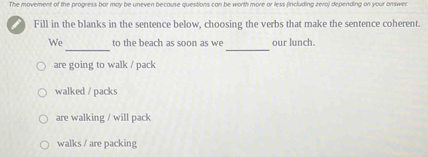 The movement of the progress bar may be uneven because questions can be worth more or less (including zero) depending on your answer.
Fill in the blanks in the sentence below, choosing the verbs that make the sentence coherent.
_
_
We to the beach as soon as we our lunch.
are going to walk / pack
walked / packs
are walking / will pack
walks / are packing