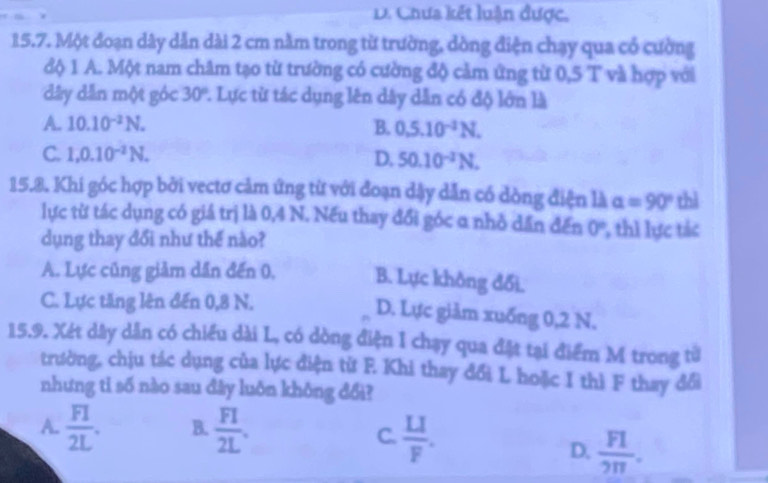 D. Chưa kết luận được.
15.7. Một đoạn dây dẫn dài 2 cm nằm trong từ trường, dòng điện chạy qua cổ cường
độ 1 A. Một nam châm tạo từ trường có cường độ cảm ứng từ 0,5 T và hợp với
dây dẫn một góc 30° 1. Lực từ tác dụng lên dây dẫn có độ lớn là
A. 10.10^(-2)N. B. 0.5.10^(-2)N.
C. 1, 0.10^(-2)N. D. 50.10^(-2)N. 
15.8. Khi góc hợp bởi vectơ cảm ứng từ với đoạn dậy dẫn có dòng điện là alpha =90° thì
lực từ tác dụng có giá trị là 0,4 N. Nếu thay đổi góc α nhỏ dần đến 0° 1, thi lực tác
dụng thay đổi như thế nào?
A. Lực cũng giảm dần đến 0, B. Lực không đổi.
C. Lực tăng lên đến 0,8 N.
D. Lực giảm xuống 0,2 N.
15.9. Xét dây dân có chiều dài L, có dòng điện I chạy qua đặt tại điểm M trong từ
trường, chịu tác dụng của lực điện từ F. Khi thay đổi L hoặc I thì F thay đổi
nhưng tỉ số nào sau đây luôn không đổi?
A.  FI/2L . B.  FI/2L .
C.  LI/F . D.  FI/2π  .