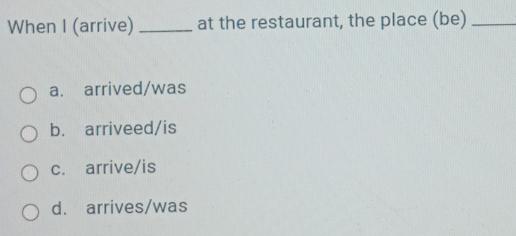 When I (arrive) _at the restaurant, the place (be)_
a. arrived/was
b. arriveed/is
c. arrive/is
d. arrives/was