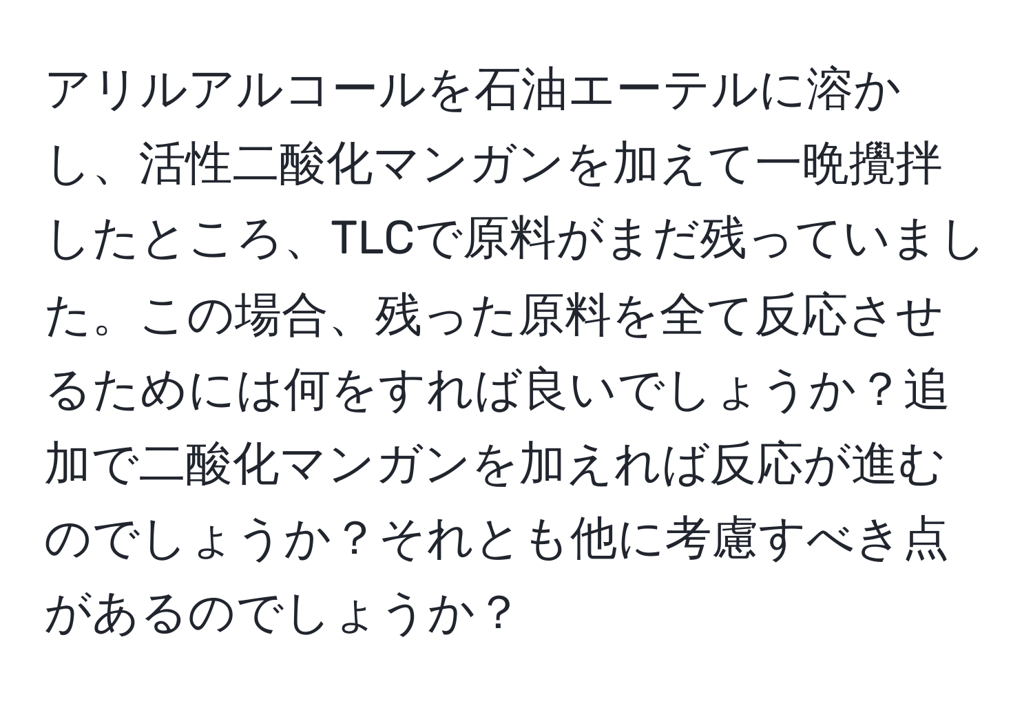 アリルアルコールを石油エーテルに溶かし、活性二酸化マンガンを加えて一晩攪拌したところ、TLCで原料がまだ残っていました。この場合、残った原料を全て反応させるためには何をすれば良いでしょうか？追加で二酸化マンガンを加えれば反応が進むのでしょうか？それとも他に考慮すべき点があるのでしょうか？