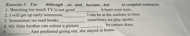 Use Although , so, and , because , but to complete sentences. 
1. Watching too much TV is not good _it hurts your eyes. 
2. I will get up early tomorrow, _I can be at the stadium in time. 
3. Sometimes we read books _sometimes we play sports. 
4. My little brother can colour a picture _he cannot draw. 
5. _Ann preferred going out, she stayed at home.