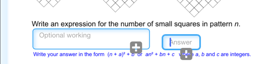 Write an expression for the number of small squares in pattern n. 
Optional working 
Answer 
Write your answer in the form (n+a)^2+D or an^2+bn+c a, b and c are integers.