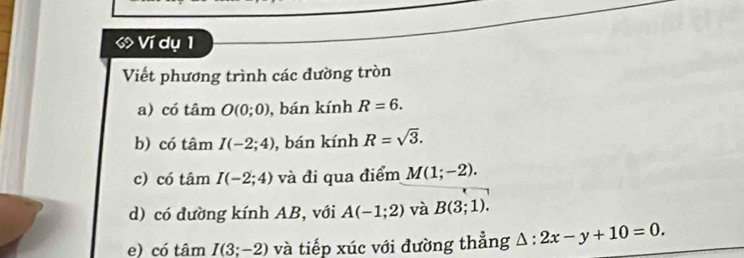 Ví dụ 1 
Viết phương trình các đường tròn 
a) có tâm O(0;0) , bán kính R=6. 
b) có tâm I(-2;4) , bán kính R=sqrt(3). 
c) có tâm I(-2;4) và đi qua điểm M(1;-2). 
d) có đường kính AB, với A(-1;2) và B(3;1). 
e) có tâm I(3;-2) và tiếp xúc với đường thẳng △ :2x-y+10=0.