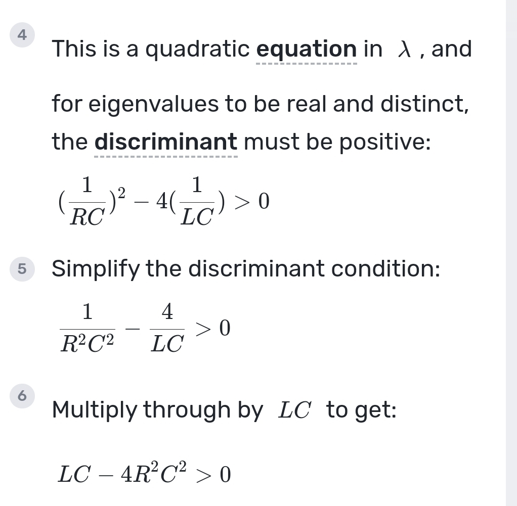 This is a quadratic equation in λ , and 
for eigenvalues to be real and distinct, 
the discriminant must be positive:
( 1/RC )^2-4( 1/LC )>0
5 Simplify the discriminant condition:
 1/R^2C^2 - 4/LC >0
6 
Multiply through by LC to get:
LC-4R^2C^2>0