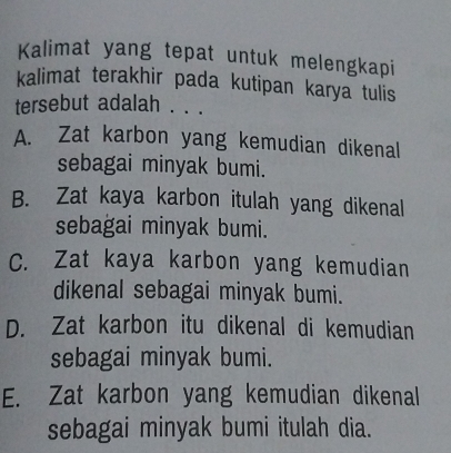 Kalimat yang tepat untuk melengkapi
kalimat terakhir pada kutipan karya tulis
tersebut adalah . . .
A. Zat karbon yang kemudian dikenal
sebagai minyak bumi.
B. Zat kaya karbon itulah yang dikenal
sebagai minyak bumi.
C. Zat kaya karbon yang kemudian
dikenal sebagai minyak bumi.
D. Zat karbon itu dikenal di kemudian
sebagai minyak bumi.
E. Zat karbon yang kemudian dikenal
sebagai minyak bumi itulah dia.