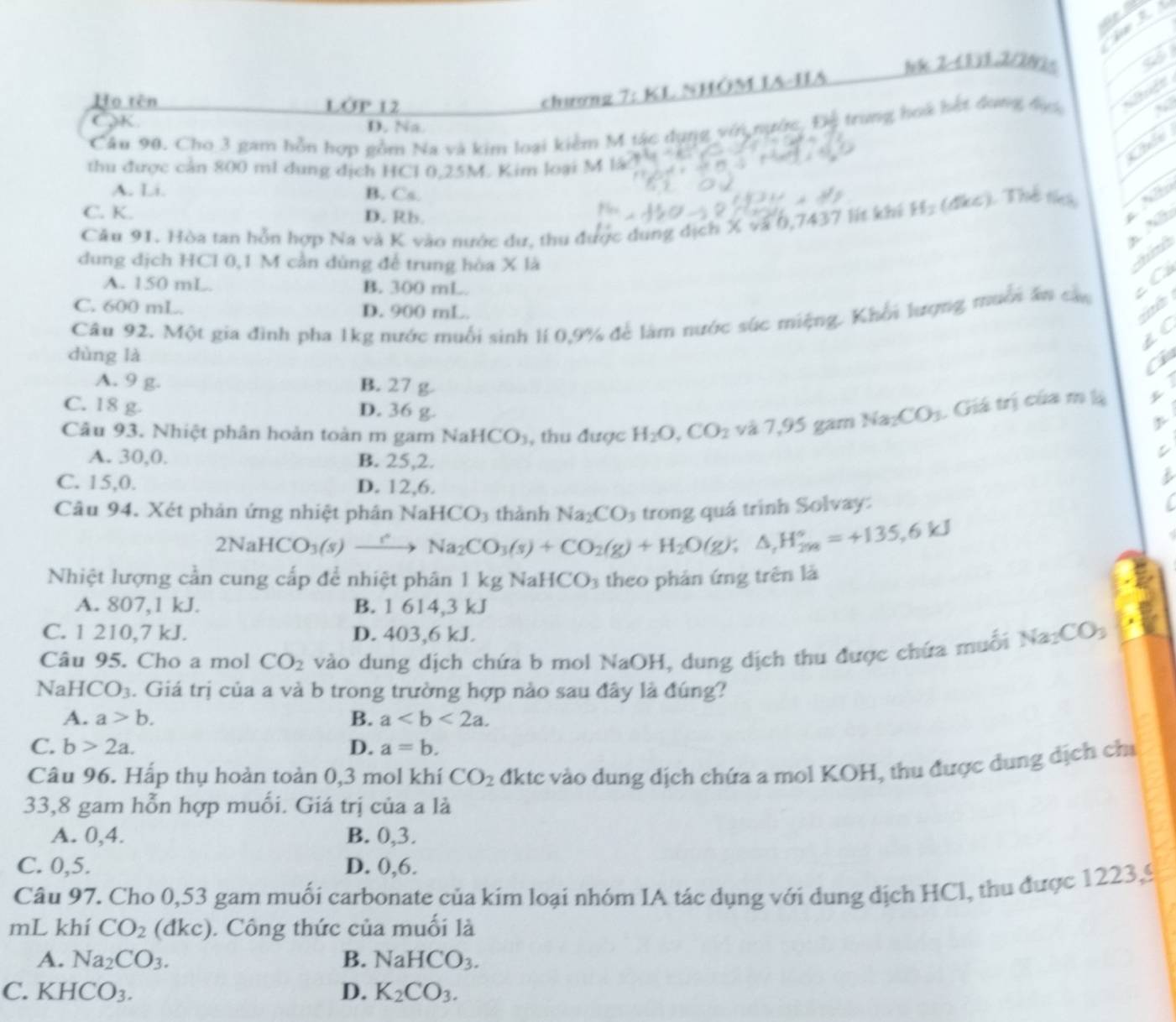 1k 2-(133.2/202= a
Họ tên LớP 12 chương 7:KI nhôm ia-iia
K
D. Na
Câu 90. Cho 3 gam hỗn hợp gồm Na và kim loại kiểm M tác dụng với nước, Độ trung hoa hết đưng đục
,
Chio
thu được cản 800 ml dung dịch HCl 0,25M. Kim loại M là
A. Li. B. Cs.
C. K. D. Rb.
Cău 91. Hòa tan hỗn hợp Na và K vào nước dự, thu được dung dịch X và 0,7437 lít khi H_2(4kcm Thể tích N
A N
dung dịch HCl 0,1 M cần dùng đế trung hòa X là
t á nh
A. 150 mL. B. 300 mL.
i
Câu 92. Một gia đình pha 1kg nước muối sinh lí 0,9% để làm nước súc miệng. Khổi lượng muời ăn các c Có
C. 600 mL. D. 900 mL.
LC
dùng là
a
A. 9 g. B. 27 g
C. 18 g. D. 36 g.
Câu 93. Nhiệt phân hoàn toàn m gam Nal HCO_3 , thu được H_2O,CO_2 và7.95 gam Na_2CO_3. Giá trị của m lị
A. 30,0, B. 25,2.
C. 15,0. D. 12,6.
5
Câu 94. Xét phản ứng nhiệt phân NaH 1CO thành Na_2CO trong quá trình Solvay:
2NaHCO_3(s)xrightarrow r_2Na_2CO_3(s)+CO_2(g)+H_2O(g);△ ,H_(298)°=+135,6kJ
Nhiệt lượng cần cung cấp để nhiệt phân 1 kg NaH CO_3 theo phản ứng trên là
A. 807,1 kJ. B. 1 614,3 kJ
C. 1 210,7 kJ. D. 403,6 kJ.
Câu 95. Cho a mol CO_2 vào dung dịch chứa b mol NaOH, dung dịch thu được chứa muỗi Na_2CO_3
NaH [CO_3. Giá trị của a và b trong trường hợp nào sau đây là đúng?
A. a>b. B. a
C. b>2a. D. a=b.
Câu 96. Hấp thụ hoàn toàn 0,3 mol khí CO_2 đktc vào dung dịch chứa a mol KOH, thu được dung dịch cha
33,8 gam hỗn hợp muối. Giá trị của a là
A. 0,4. B. 0,3.
C. 0,5. D. 0,6.
Câu 97. Cho 0,53 gam muối carbonate của kim loại nhóm IA tác dụng với dung dịch HCl, thu được 1223,9
mL khí CO_2 (đkc). Công thức của muối là
A. Na_2CO_3. B. NaHCO_3.
C. KHCO_3. D. K_2CO_3.