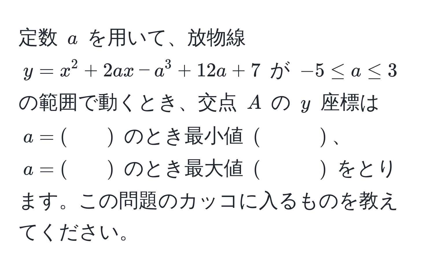 定数 $a$ を用いて、放物線 $y = x^2 + 2ax - a^3 + 12a + 7$ が $-5 ≤ a ≤ 3$ の範囲で動くとき、交点 $A$ の $y$ 座標は $a = (　　)$ のとき最小値 $(　　　)$、$a = (　　)$ のとき最大値 $(　　　)$ をとります。この問題のカッコに入るものを教えてください。