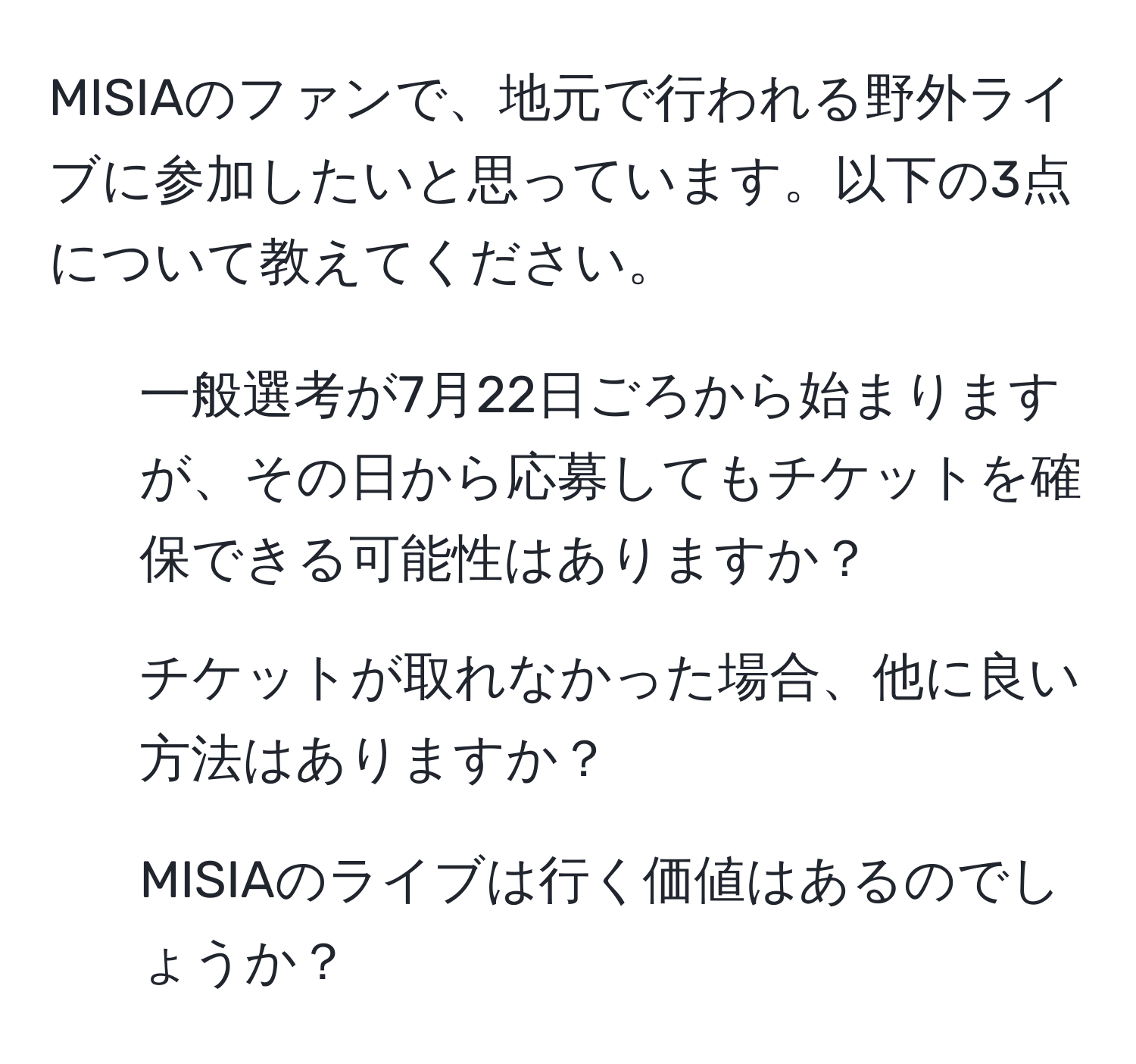 MISIAのファンで、地元で行われる野外ライブに参加したいと思っています。以下の3点について教えてください。  
1. 一般選考が7月22日ごろから始まりますが、その日から応募してもチケットを確保できる可能性はありますか？  
2. チケットが取れなかった場合、他に良い方法はありますか？  
3. MISIAのライブは行く価値はあるのでしょうか？