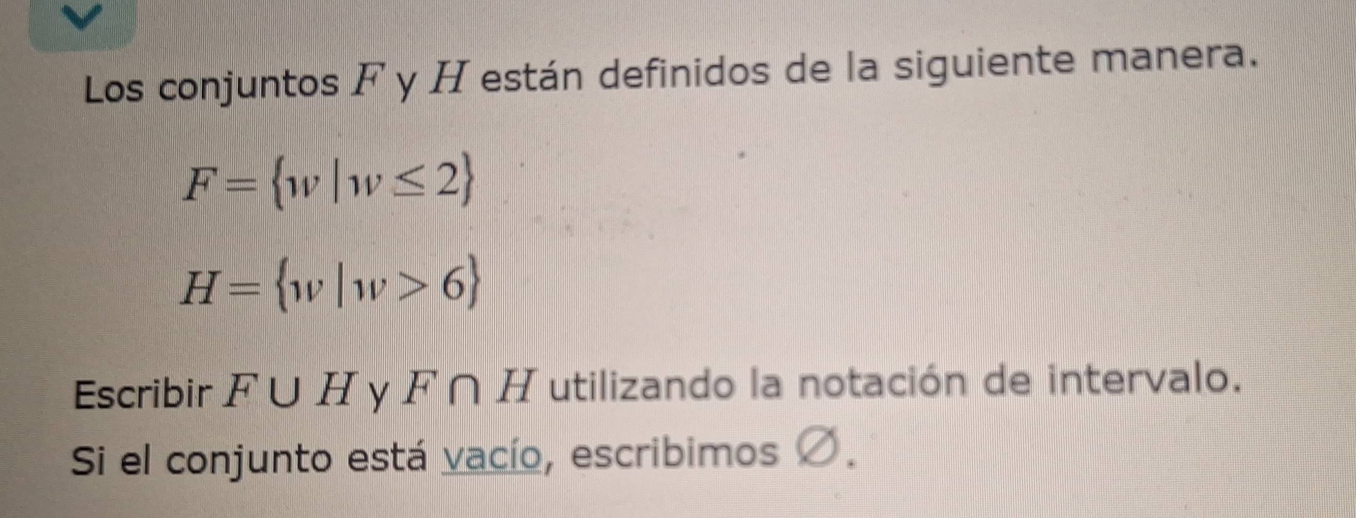 Los conjuntos F y H están definidos de la siguiente manera.
F= w|w≤ 2
H= w|w>6
Escribir F∪ H y F ∩H utilizando la notación de intervalo. 
Si el conjunto está vacío, escribimos Ø.