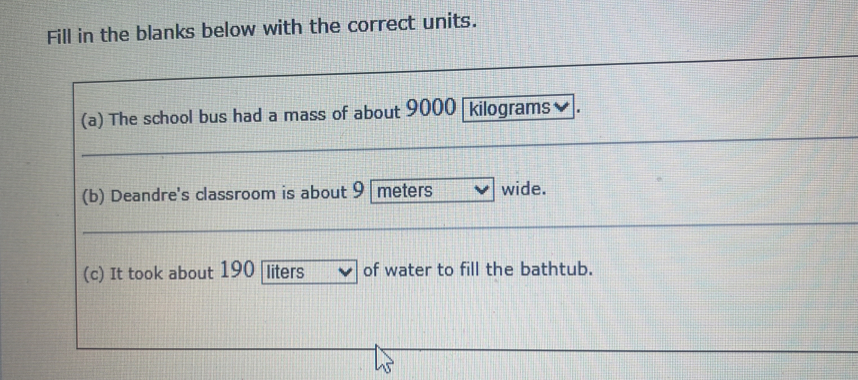 Fill in the blanks below with the correct units. 
(a) The school bus had a mass of about 9000 kilograms
(b) Deandre's classroom is about 9 meters wide. 
(c) It took about 190 liters of water to fill the bathtub.