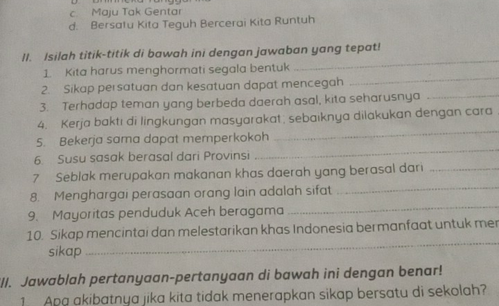 c. Maju Tak Gentar
d. Bersatu Kita Teguh Bercerai Kita Runtuh
_
II. Isilah titik-titik di bawah ini dengan jawaban yang tepat!
1 Kita harus menghormati segala bentuk
2. Sikap persatuan dan kesatuan dapat mencegah
_
3. Terhadap teman yang berbeda daerah asal, kita seharusnya_
4. Kerja baktı di lingkungan masyarakat ; sebaıknya dilakukan dengan cara
_
5. Bekerja sama dapat memperkokoh
_
6. Susu sasak berasal dari Provinsi
_
7 Seblak merupakan makanan khas daerah yang berasal dari_
8. Menghargai perasaan orang lain adalah sifat
9. Mayoritas penduduk Aceh beragama
_
_
10. Sikap mencintai dan melestarikan khas Indonesia bermanfaat untuk mer
sikap
_II. Jawablah pertanyaan-pertanyaan di bawah ini dengan benar!
1 Apa akibatnya jika kita tidak menerapkan sikap bersatu di sekolah?