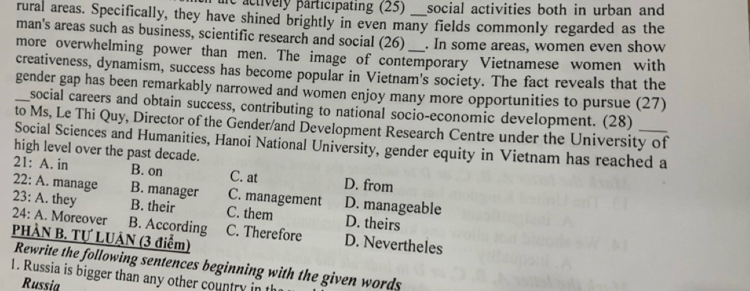 re activery participating (25) social activities both in urban and
rural areas. Specifically, they have shined brightly in even many fields commonly regarded as the
man's areas such as business, scientific research and social (26) . In some areas, women even show
more overwhelming power than men. The image of contemporary Vietnamese women with
creativeness, dynamism, success has become popular in Vietnam's society. The fact reveals that the
gender gap has been remarkably narrowed and women enjoy many more opportunities to pursue (27)
social careers and obtain success, contributing to national socio-economic development. (28)
to Ms, Le Thi Quy, Director of the Gender/and Development Research Centre under the University of
Social Sciences and Humanities, Hanoi National University, gender equity in Vietnam has reached a
high level over the past decade.
21: A. in B. on C. at
D. from
22: A. manage B. manager C. management D. manageable
23: A. they B. their C. them D. theirs
24: A. Moreover B. According C. Therefore D. Nevertheles
PHÀN B. Tự LUẠN (3 điểm)
Rewrite the following sentences beginning with the given words
1. Russia is bigger than any other country in th
Russia