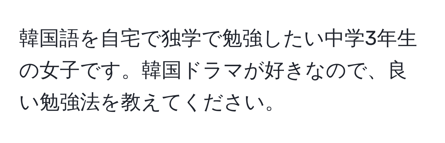 韓国語を自宅で独学で勉強したい中学3年生の女子です。韓国ドラマが好きなので、良い勉強法を教えてください。