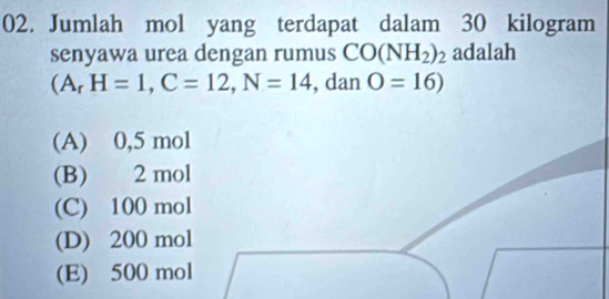 Jumlah mol yang terdapat dalam 30 kilogram
senyawa urea dengan rumus CO(NH_2)_2 adalah
(A_rH=1, C=12, N=14 , dan O=16)
(A) 0,5 mol
(B) 2 mol
(C) 100 mol
(D) 200 mol
(E) 500 mol