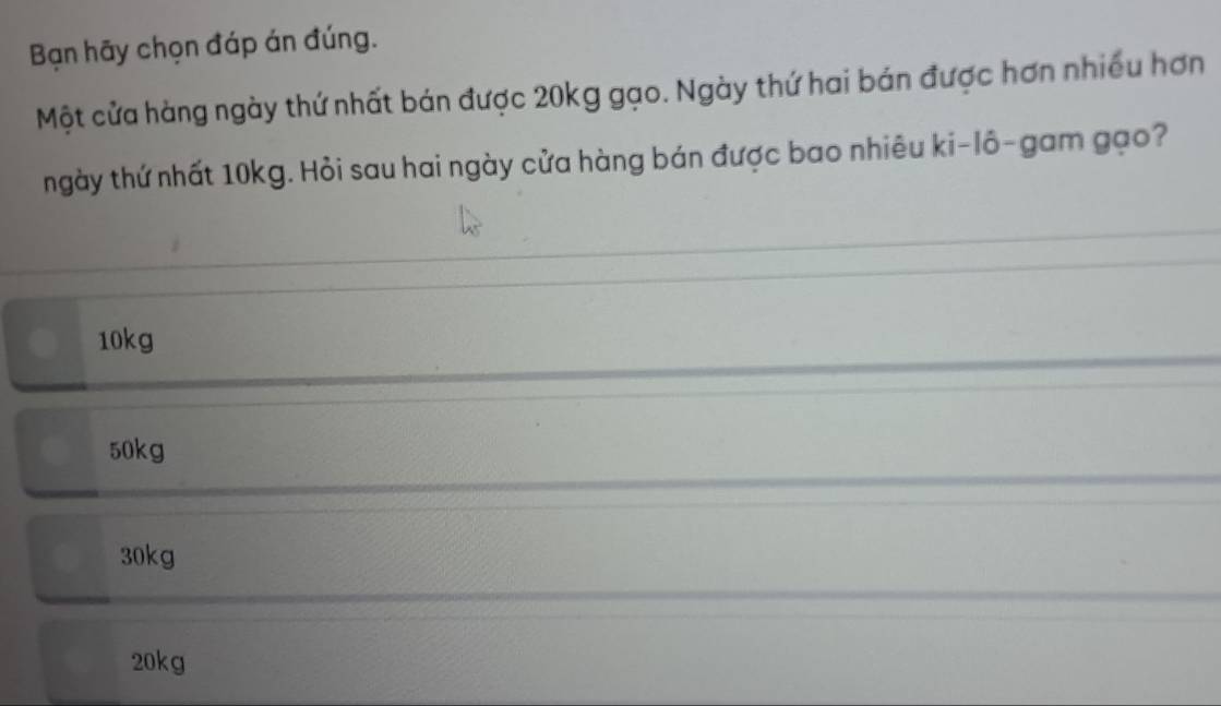 Bạn hãy chọn đáp án đúng.
Một cửa hàng ngày thứ nhất bán được 20kg gạo. Ngày thứ hai bán được hơn nhiều hơn
ngày thứ nhất 10kg. Hỏi sau hai ngày cửa hàng bán được bao nhiêu ki-lô-gam gạo?
10kg
50kg
30kg
20kg