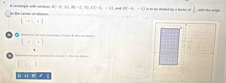 A rectangle with vertices A(-8,8), B(-2,8), C(-2,-4) , and D(-8,-4) is to be dilated by a factor of  1/2  , with the origin 
as the center of dilation.
(-4,4)
7b Determine the new coordinates of point B after the dilation:
(-1,4)
Determine the new coordinates of point C after the dilation:
 a/b 