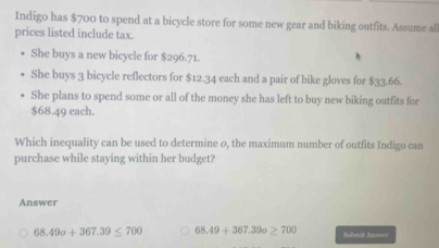 Indigo has $700 to spend at a bicycle store for some new gear and biking outfits. Assume all
prices listed include tax.
She buys a new bicycle for $296.71.
She buys 3 bicycle reflectors for $12.34 each and a pair of bike gloves for $33.66.
She plans to spend some or all of the money she has left to buy new biking outfits for
$68.49 each.
Which inequality can be used to determine 0, the maximum number of outfits Indigo can
purchase while staying within her budget?
Answer
68.49o+367.39≤ 700 68.49+367.39o≥ 700 Submit Anower