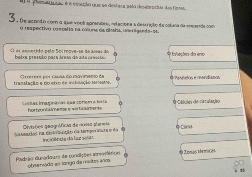 a laso é a estação que se destaca pelo desabrochar das flores.
O. De acordo com o que você aprendeu, relacione a descrição da coluna da esquerda com
o respectivo conceito na coluna da direita, interligando-os.
O ar aquecido pelo Sol move-se de áreas de Estações do ano
baixa pressão para áreas de alta pressão.
Ocorrem por causa do movimento de
translação e do eixo de inclinação terrestre. ◎ Paralelos e meridianos
Linhas imaginárias que cortam a terra Células de circulação
horizontalmente e verticalmente
Divisões geográficas de nosso planeta ◎ Clima
baseadas na distribuição da temperatura e da
incidência da luz solar.
Padrão duradouro de condições atmosféricas Zonas térmicas
observado ao longo de muitos anos.
53