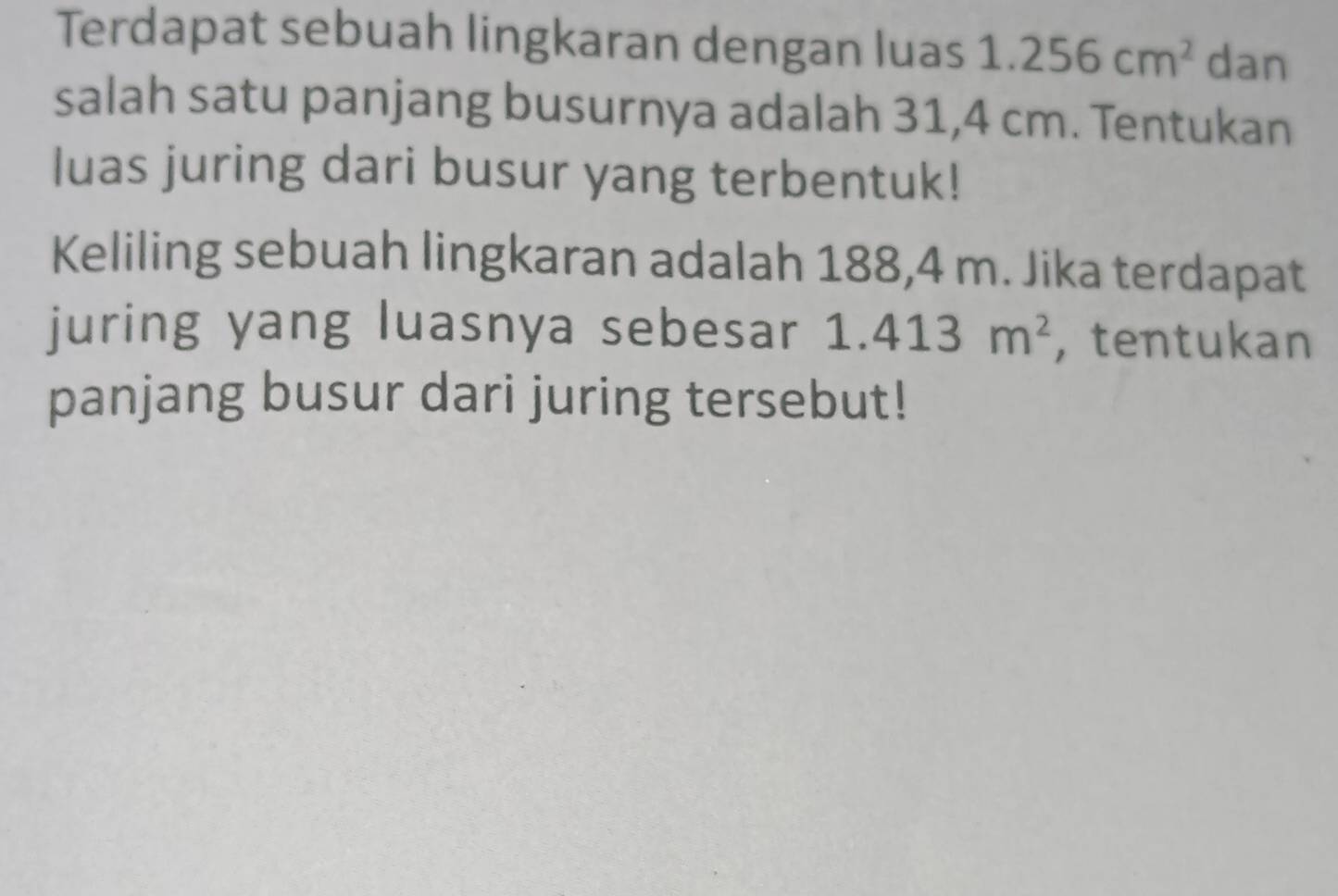 Terdapat sebuah lingkaran dengan luas 1.256cm^2 dan 
salah satu panjang busurnya adalah 31,4 cm. Tentukan 
luas juring dari busur yang terbentuk! 
Keliling sebuah lingkaran adalah 188,4 m. Jika terdapat 
juring yang luasnya sebesar 1.413m^2 , tentukan 
panjang busur dari juring tersebut!