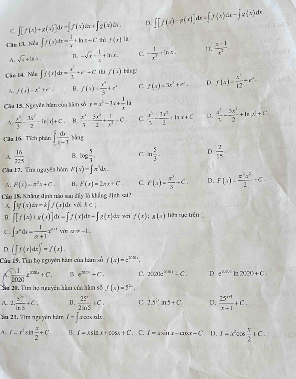 C. ∈t [f(x)+g(x)]dx=∈t f(x)dx+∈t g(x)dx. D. ∈t [f(x)-g(x)]dx=∈t f(x)dx-∈t g(x)dx.
Câu 13. Nếu ∈t f(x)dx= 1/x +ln x+C thì f(x) là
A. sqrt(x)+ln x. B. -sqrt(x)+ 1/x +ln x. C. - 1/x^2 +ln x. D.  (x-1)/x^2 .
Câu 14. Nếu ∈t f(x)dx= x^3/3 +e^x+C thì f(x) bằng:
A. f(x)=x^2+e^x. B. f(x)= x^4/3 +e^x. C. f(x)=3x^2+e^x. D. f(x)= x^4/12 +e^x.
Câu 15. Nguyên hàm của hàm số y=x^2-3x+ 1/x 1a
A.  x^3/3 - 3x^2/2 -ln |x|+C. B.  x^3/3 - 3x^2/2 + 1/x^2 +C. C.  x^3/3 - 3x^2/2 +ln x+C. D.  x^3/3 - 3x^2/2 +ln |x|+C.
Câu 16. Tích phân ∈tlimits _0^(2frac dx)x+3 bằng
C.
A.  16/225 . log  5/3 . ln  5/3 .
B.
D.  2/15 .
Câu 17. Tìm nguyên hàm F(x)=∈t π^2dx.
A. F(x)=π^2x+C. B. F(x)=2π x+C. C. F(x)= π^3/3 +C. D. F(x)= π^2x^2/2 +C.
Câu 18. Khẳng định nào sau đây là khẳng định sai?
A. ∈t kf(x)dx=k∈t f(x)dx với k∈ i·
B. ∈t [f(x)+g(x)]dx=∈t f(x)dx+∈t g(x)dx với f(x);g(x) liên tục trên  .
C. ∈t x^(alpha)dx= 1/alpha +1 x^(alpha +1) với alpha != -1.
D. (∈t f(x)dx)'=f(x).
Câu 19. Tìm họ nguyên hàm của hàm số f(x)=e^(2020x).
A.  1/2020 .e^(2020x)+C. B. e^(2020x)+C. C. 2020e^(2020x)+C. D. e^(2020x)ln 2020+C.
Cầu 20. Tìm họ nguyên hàm của hàm số f(x)=5^(2x).
A. 2. 5^(2x)/ln 5 +C. B.  25^x/2ln 5 +C. C. 2.5^(2x)ln 5+C. D.  (25^(x+1))/x+1 +C.
Câu 21. Tìm nguyên hàm I=∈t xcos xdx.
A. I=x^2sin  x/2 +C. B. I=xsin x+cos x+C. C. I=xsin x-cos x+C. D. I=x^2cos  x/2 +C.