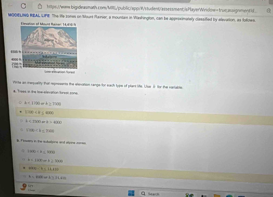 https://www.bigideasmath.com/MRL/public/app/#/student/assessment;isPlayerWindow=true;assignmentId...
MODELING REAL LIFE The life zones on Mount Rainier, a mountain in Washington, can be approximately classified by elevation, as follows.
Elevation of Mount Rainer: 14,410 ft
Write an inequality that represents the elevation range for each type of plant life. Use / for the variable.
a. Trees in the low-elevation forest zone.
h<1700</tex> or h≥ 2500
1700
h<2500orh>4000
1700
b. Flowers in the subalpine and alpine zones.
1500
h<1500orh≥ 5000
4000
h<4000arh≥ 14.410
54'r
Search