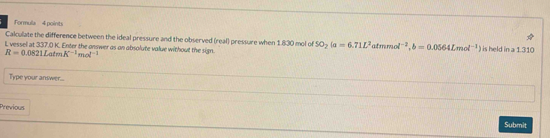 Formula 4 points 
Calculate the difference between the ideal pressure and the observed (real) pressure when 1.830 mol of SO_2(a=6.71L^2atmmol^(-2), b=0.0564Lmol^(-1) ) is held in a 1.310
L vessel at 337.0 K. Enter the answer as an absolute value without the sign.
R=0.0821LatmK^(-1)mol^(-1)
Type your answer... 
Previous Submit