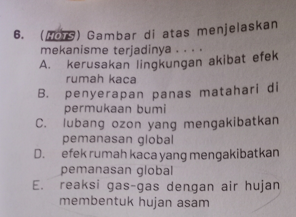 (HoTS) Gambar di atas menjelaskan
mekanisme terjadinya . . . .
A. kerusakan lingkungan akibat efek
rumah kaca
B. penyerapan panas matahari di
permukaan bumi
C. lubang ozon yang mengakibatkan
pemanasan global
D. efek rumah kaca yang mengakibatkan
pemanasan global
E. reaksi gas-gas dengan air hujan
membentuk hujan asam