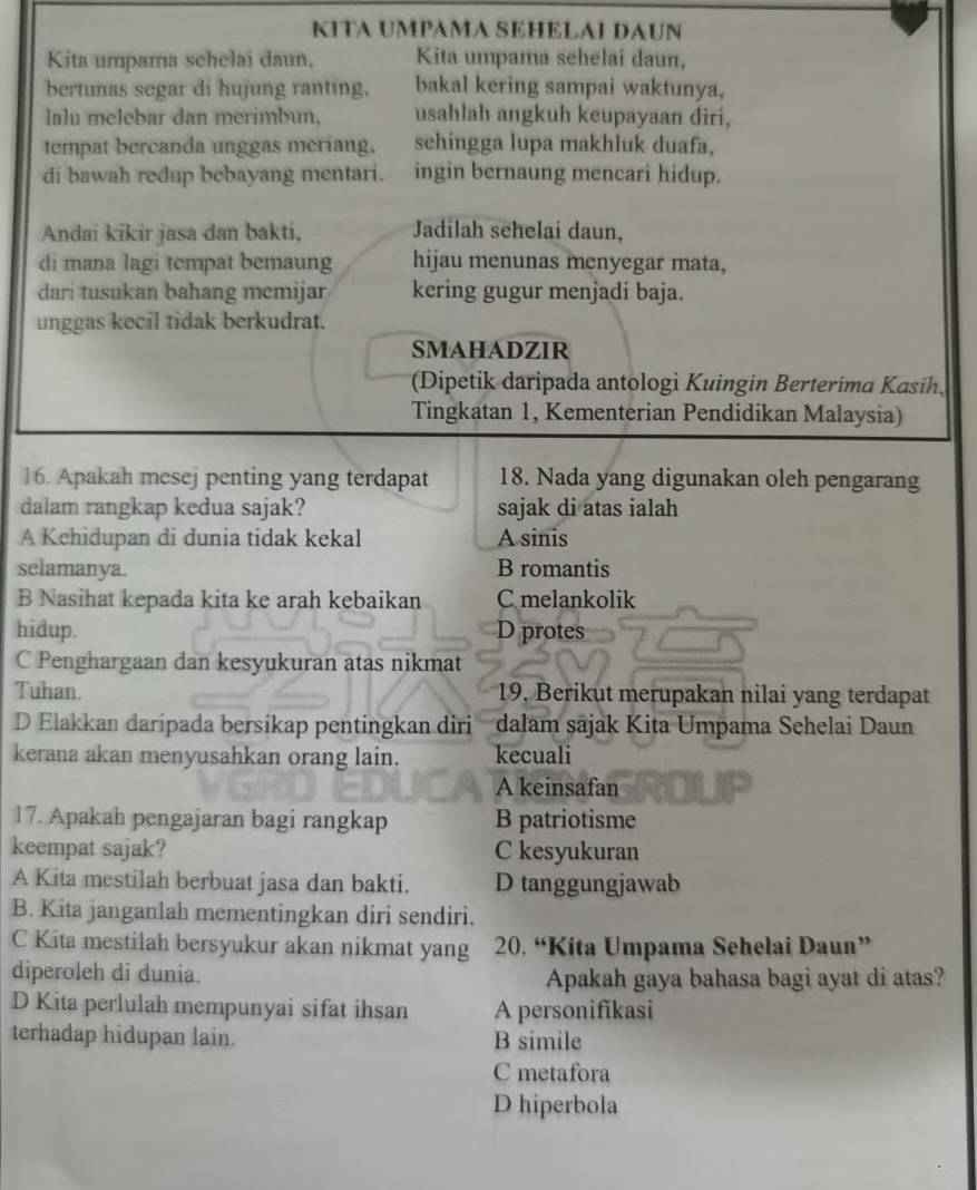 KITA UMPAMA SEHELAI DAUN
Kita umpama schelai daun, Kita umpama sehelai daun,
bertunas segar di hujung ranting, bakal kering sampai waktunya,
lalu melebar dan merimbun. usahlah angkuh keupayaan diri,
tempat bercanda unggas meriang, sehingga lupa makhluk duafa,
di bawah redup bebayang mentari. ingin bernaung mencari hidup.
Andai kikir jasa dan bakti, Jadilah sehelai daun,
di mana lagi tcmpat bemaung hijau menunas menyegar mata,
dari tusukan bahang memijar kering gugur menjadi baja.
unggas kecil tidak berkudrat.
SMAHADZIR
(Dipetik daripada antologi Kuingin Berterima Kasih
Tingkatan 1, Kementerian Pendidikan Malaysia)
16. Apakah mesej penting yang terdapat 18. Nada yang digunakan oleh pengarang
dalam rangkap kedua sajak? sajak di atas ialah
A Kehidupan di dunia tidak kekal A sinis
selamanya. B romantis
B Nasihat kepada kita ke arah kebaikan C melankolik
hidup. D protes
C Penghargaan dan kesyukuran atas nikmat
Tuhan. 19. Berikut merupakan nilai yang terdapat
D Elakkan daripada bersikap pentingkan diri dalam sajak Kita Umpama Sehelai Daun
kerana akan menyusahkan orang lain. kecuali
A keinsafan
17. Apakah pengajaran bagi rangkap B patriotisme
keempat sajak? C kesyukuran
A Kita mestilah berbuat jasa dan bakti. D tanggungjawab
B. Kita janganlah mementingkan diri sendiri.
C Kita mestilah bersyukur akan nikmat yang 20. “Kita Umpama Sehelai Daun”
diperoleh di dunia. Apakah gaya bahasa bagi ayat di atas?
D Kita perlulah mempunyai sifat ihsan A personifikasi
terhadap hidupan lain. B simile
C metafora
D hiperbola