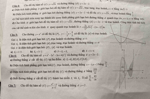 Cho đồ thị hàm số (C):y=sqrt(2x) và đường thắng (d):y=2x-2.
a) Diện tích hình phẳng D giới hạn bởi đồ thị hàm số (C):y=sqrt(2x) , trục tung, trục hoành, x=4 bàng 16sqrt(2)/3
b) Diện tích hình phẳng # giới hạn bởi đường thẳng 40° :y=2x-2 và đồ thị (C):y=sqrt(2x) , và trục hoành bằng  5/3 
c) Thể tích khổi tròn xoay tạo thành khi quay hình phẳng giới hạn bởi đường thẳng & quanh trạc Ox,x=3;x=6 bằng 165x
d) Cho hình # giới hạn bởi đồ thị hàm số (C):y=sqrt(2x) , đường thẳng (d) :y=2x-2 và trục hoành. Công thức tính thể tích
của vật thể sinh ra khi cho hình / quay quanh trục hoành là V=π ∈tlimits _0^(2(sqrt(2x))^2)-(2x-2)^2]dx
Câu 5: Cho đường y=x^2 có đồ thị là (P) , y=- 1/3 x+ 4/3  có đồ thị là (2) và trục hoành
Gọi 5 là diện tích giới hạn bởi (P) ,trục hoành và đường thẳng x=1
Gọi 5, là diện tích giới hạn bởi (ơ),trục tung, trục hoành và đường thắng x=4
Gọi 5 là diện tích giới hạn bởi (P) , (ư) và trục hoành.
a) S_1=1/3 b) S_2=3/2 c) S=S_1+S_2 d) S=11/6
Câu 6: Cho đồ thị hàm số y=x^3-2x^2-3x+4(C) và đường thắng d:y=2x-2.
a) Đường thẳng # cắt đồ thị (C) tại ba điểm A(-2;-6),B(1;0),C(3;4).
b) Diện tích hình phẳng giới hạn bởi (C) , trục hoành, đưỡng thắng x=-1;x=2 bằng  21/4 .
c) Diện tích hình phẳng giới hạn bởi đồ thị (C) và đường thẳng # bằng  253/12 .
d) Biết đường thẳng ư cất đồ thị (C) thành hai miền S, và S, . Tỉ số frac S_1S_2= 63/16 .
Câu 7: Cho đồ thị hàm số (C):y= (x^2-x)/x+1  và đường thẳng d:y=2.