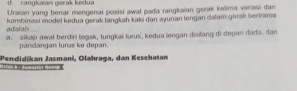 d. rangkaian gerak kedua
Uraian yang benar mengenai posisi awal pada rangkaian gerak kelima variasi dan
kombinasi model kedua gerak langkah kaki dan ayunan lengan dalam gerak berirama
adalah ....
a、 sikap awal berdiri tegak, tungkai lurus, kedua lengan disilang di depan dada, dan
pandangan lurus ke depan.
Pendidikan Jasmani, Olahraga, dan Keschatan
Clas 6 e Samester Genáp