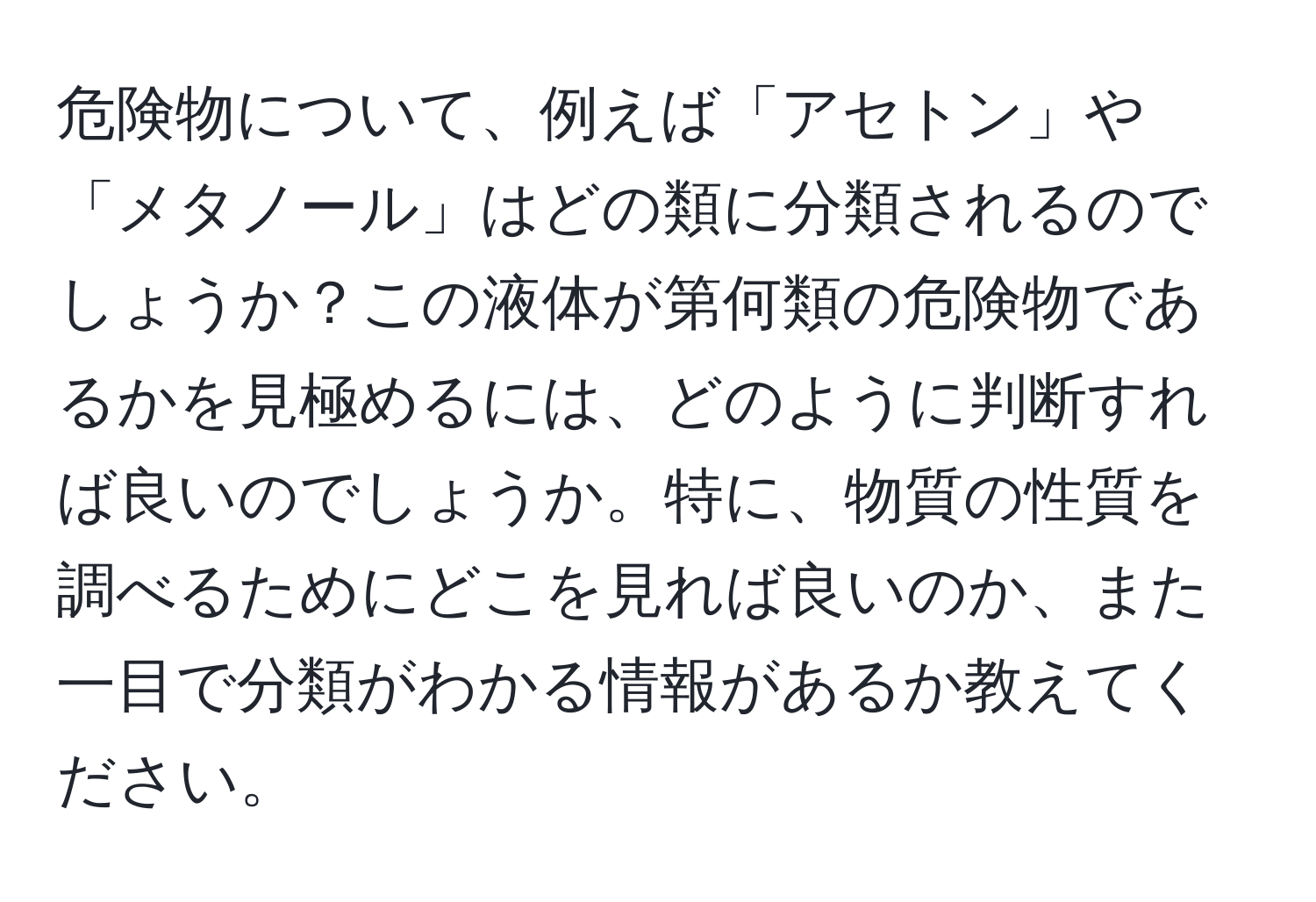 危険物について、例えば「アセトン」や「メタノール」はどの類に分類されるのでしょうか？この液体が第何類の危険物であるかを見極めるには、どのように判断すれば良いのでしょうか。特に、物質の性質を調べるためにどこを見れば良いのか、また一目で分類がわかる情報があるか教えてください。