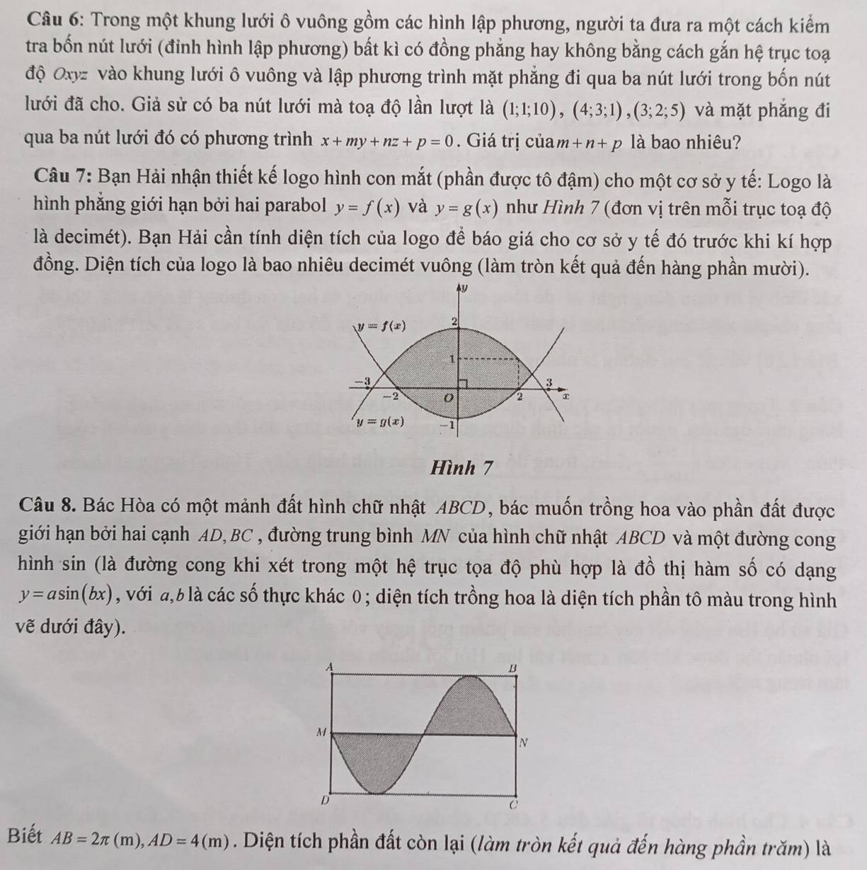 Trong một khung lưới ô vuông gồm các hình lập phương, người ta đưa ra một cách kiểm
tra bốn nút lưới (đỉnh hình lập phương) bất kì có đồng phẳng hay không bằng cách gắn hệ trục toại
độ Oxyz vào khung lưới ô vuông và lập phương trình mặt phẳng đi qua ba nút lưới trong bốn nút
lưới đã cho. Giả sử có ba nút lưới mà toạ độ lần lượt là (1;1;10),(4;3;1),(3;2;5) và mặt phắng đi
qua ba nút lưới đó có phương trình x+my+nz+p=0. Giá trị của m+n+p là bao nhiêu?
Câu 7: Bạn Hải nhận thiết kế logo hình con mắt (phần được tô đậm) cho một cơ sở y tế: Logo là
hình phẳng giới hạn bởi hai parabol y=f(x) và y=g(x) như Hình 7 (đơn vị trên mỗi trục toạ độ
là decimét). Bạn Hải cần tính diện tích của logo để báo giá cho cơ sở y tế đó trước khi kí hợp
đồng. Diện tích của logo là bao nhiêu decimét vuông (làm tròn kết quả đến hàng phần mười).
Hình 7
Câu 8. Bác Hòa có một mảnh đất hình chữ nhật ABCD, bác muốn trồng hoa vào phần đất được
giới hạn bởi hai cạnh AD,BC , đường trung bình MN của hình chữ nhật ABCD và một đường cong
hình sin (là đường cong khi xét trong một hệ trục tọa độ phù hợp là đồ thị hàm số có dạng
y=asin (bx) , với ,6 là các số thực khác 0; diện tích trồng hoa là diện tích phần tô màu trong hình
vẽ dưới đây).
Biết AB=2π (m),AD=4(m). Diện tích phần đất còn lại (làm tròn kết quả đến hàng phần trăm) là