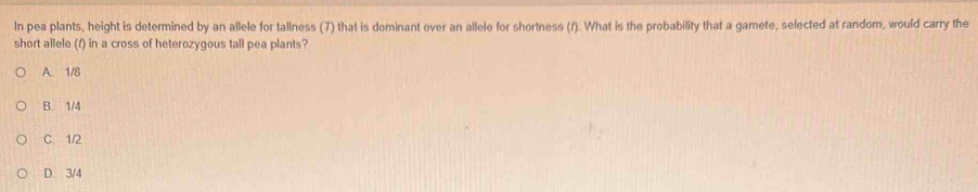 In pea plants, height is determined by an allele for tallness (7) that is dominant over an allele for shortness (f). What is the probability that a gamete, selected at random, would carry the
short allele (f) in a cross of heterozygous tall pea plants?
A. 1/8
B. 1/4
C. 1/2
D. 3/4