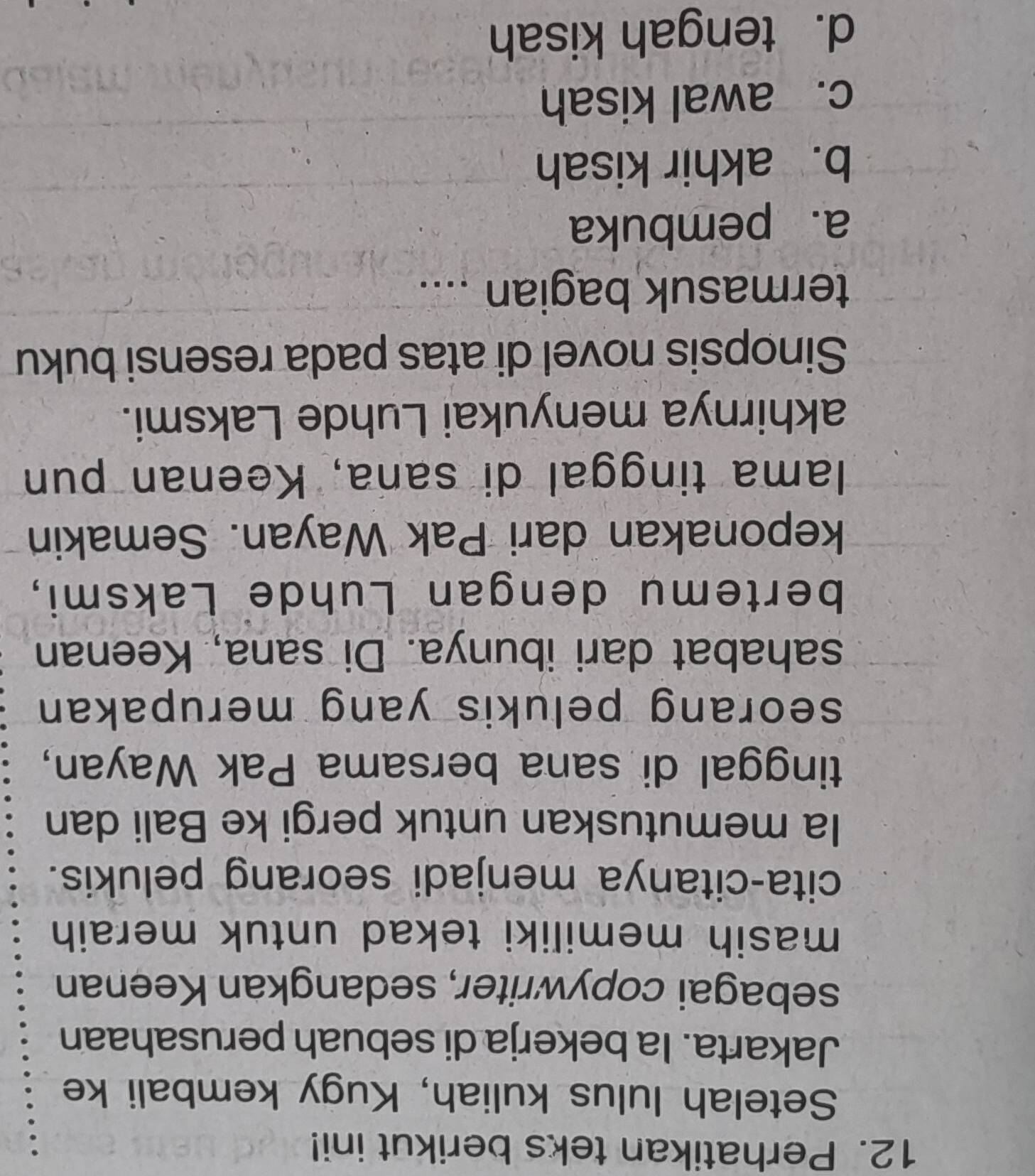 Perhatikan teks berikut ini!
Setelah lulus kuliah, Kugy kembali ke
Jakarta. Ia bekerja di sebuah perusahaan
sebagai copywriter, sedangkan Keenan
masih memiliki tekad untuk meraih 
cita-citanya menjadi seorang pelukis.
Ia memutuskan untuk pergi ke Bali dan
tinggal di sana bersama Pak Wayan,
seorang pelukis yang merupakan 
sahabat dari ibunya. Di sana, Keenan
bertemu dengan Luhde Laksmi,
keponakan dari Pak Wayan. Semakin
lama tinggal di sana, Keenan pun
akhirnya menyukai Luhde Laksmi.
Sinopsis novel di atas pada resensi buku
termasuk bagian ....
a. pembuka
b. akhir kisah
c. awal kisah
d. tengah kisah