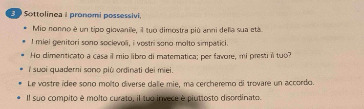 Sottolinea i pronomi possessivi. 
Mio nonno è un tipo giovanile, il tuo dimostra più anni della sua età. 
I miei genitori sono socievoli, i vostri sono molto simpatici. 
Ho dimenticato a casa il mio libro di matematica; per favore, mi presti il tuo? 
I suoi quaderni sono più ordinati dei miei. 
Le vostre idee sono molto diverse dalle mie, ma cercheremo di trovare un accordo. 
Il suo compito è molto curato, il tuo invece è piuttosto disordinato.