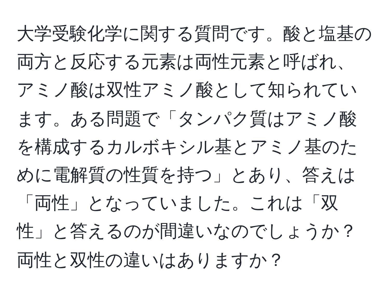 大学受験化学に関する質問です。酸と塩基の両方と反応する元素は両性元素と呼ばれ、アミノ酸は双性アミノ酸として知られています。ある問題で「タンパク質はアミノ酸を構成するカルボキシル基とアミノ基のために電解質の性質を持つ」とあり、答えは「両性」となっていました。これは「双性」と答えるのが間違いなのでしょうか？両性と双性の違いはありますか？