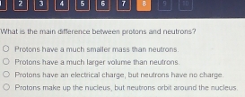 2 3 4 5 6 7 8 50
What is the main difference between protons and neutrons?
Protons have a much smaller mass than neutrons.
Protons have a much larger volume than neutrons.
Protons have an electrical charge, but neutrons have no charge
Protons make up the nucleus, but neutrons orbit around the nucleus